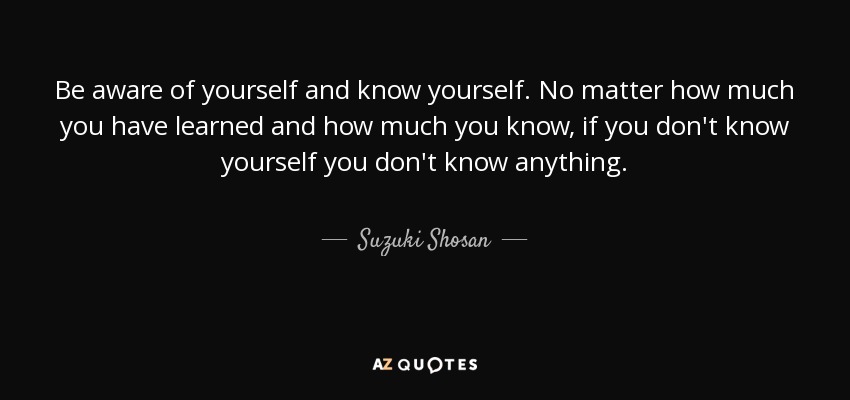 Be aware of yourself and know yourself. No matter how much you have learned and how much you know, if you don't know yourself you don't know anything. - Suzuki Shosan