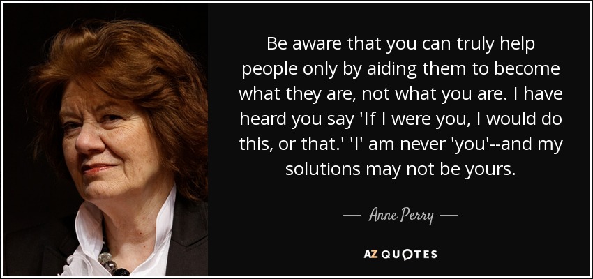 Be aware that you can truly help people only by aiding them to become what they are, not what you are. I have heard you say 'If I were you, I would do this, or that.' 'I' am never 'you'--and my solutions may not be yours. - Anne Perry