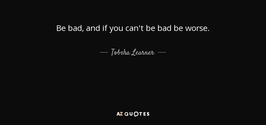 Be bad, and if you can't be bad be worse. - Tobsha Learner