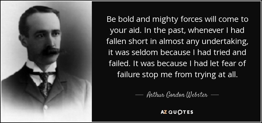 Be bold and mighty forces will come to your aid. In the past, whenever I had fallen short in almost any undertaking, it was seldom because I had tried and failed. It was because I had let fear of failure stop me from trying at all. - Arthur Gordon Webster