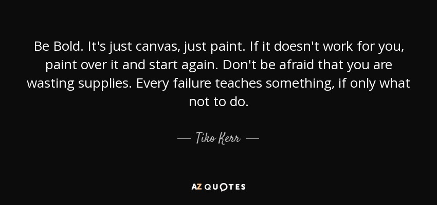Be Bold. It's just canvas, just paint. If it doesn't work for you, paint over it and start again. Don't be afraid that you are wasting supplies. Every failure teaches something, if only what not to do. - Tiko Kerr