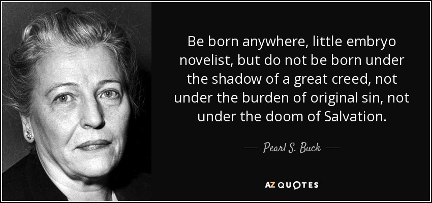 Be born anywhere, little embryo novelist, but do not be born under the shadow of a great creed, not under the burden of original sin, not under the doom of Salvation. - Pearl S. Buck