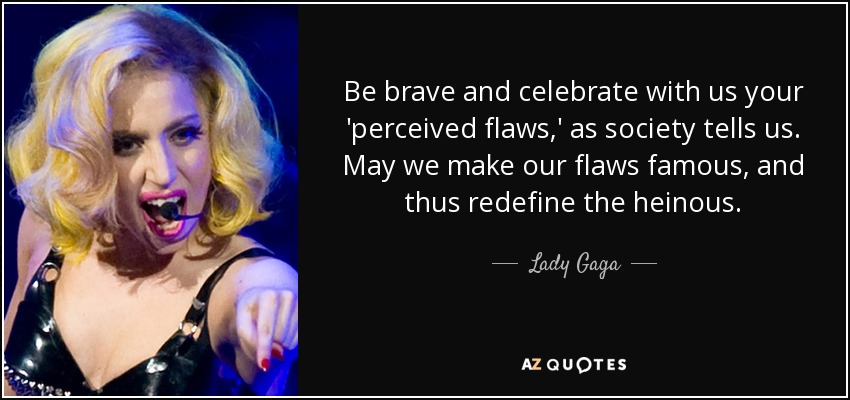 Be brave and celebrate with us your 'perceived flaws,' as society tells us. May we make our flaws famous, and thus redefine the heinous. - Lady Gaga