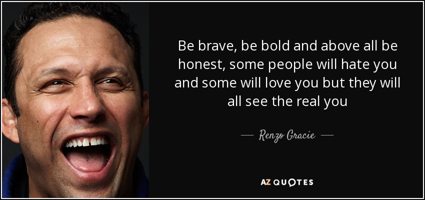 Be brave, be bold and above all be honest, some people will hate you and some will love you but they will all see the real you - Renzo Gracie