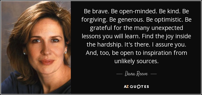 Be brave. Be open-minded. Be kind. Be forgiving. Be generous. Be optimistic. Be grateful for the many unexpected lessons you will learn. Find the joy inside the hardship. It's there. I assure you. And, too, be open to inspiration from unlikely sources. - Dana Reeve
