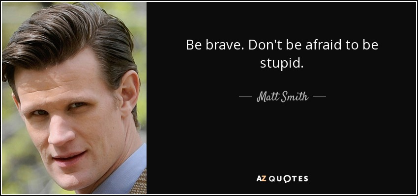 Be brave. Don't be afraid to be stupid. - Matt Smith