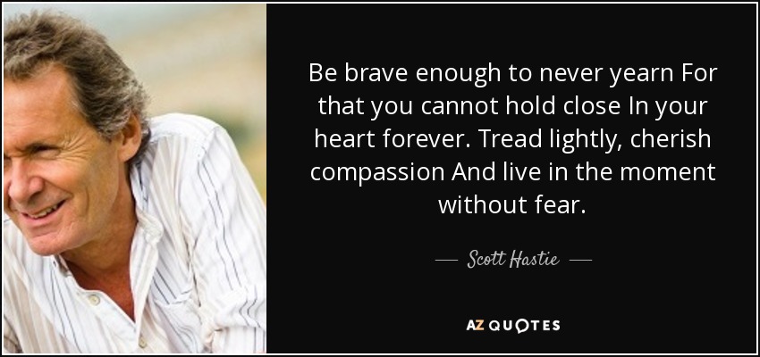 Be brave enough to never yearn For that you cannot hold close In your heart forever. Tread lightly, cherish compassion And live in the moment without fear. - Scott Hastie
