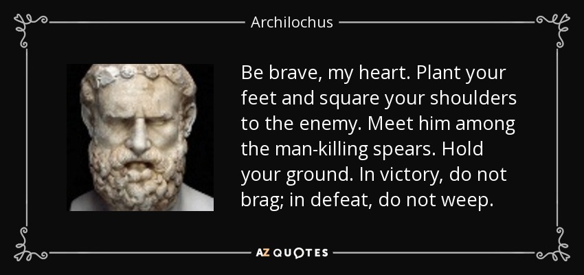 Be brave, my heart. Plant your feet and square your shoulders to the enemy. Meet him among the man-killing spears. Hold your ground. In victory, do not brag; in defeat, do not weep. - Archilochus