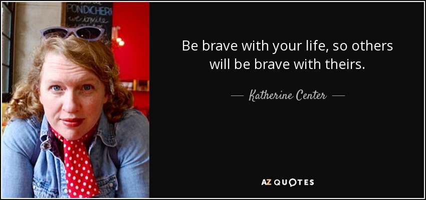 Be brave with your life, so others will be brave with theirs. - Katherine Center