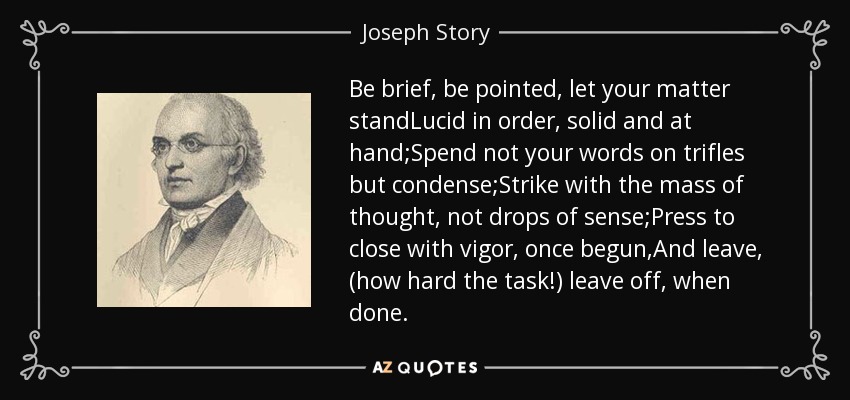 Be brief, be pointed, let your matter standLucid in order, solid and at hand;Spend not your words on trifles but condense;Strike with the mass of thought, not drops of sense;Press to close with vigor, once begun,And leave, (how hard the task!) leave off, when done. - Joseph Story