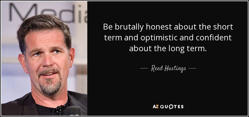 Be brutally honest about the short term and optimistic and confident about the long term. - Reed Hastings