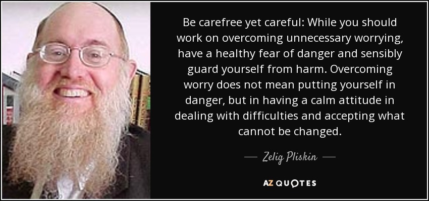 Be carefree yet careful: While you should work on overcoming unnecessary worrying, have a healthy fear of danger and sensibly guard yourself from harm. Overcoming worry does not mean putting yourself in danger, but in having a calm attitude in dealing with difficulties and accepting what cannot be changed. - Zelig Pliskin