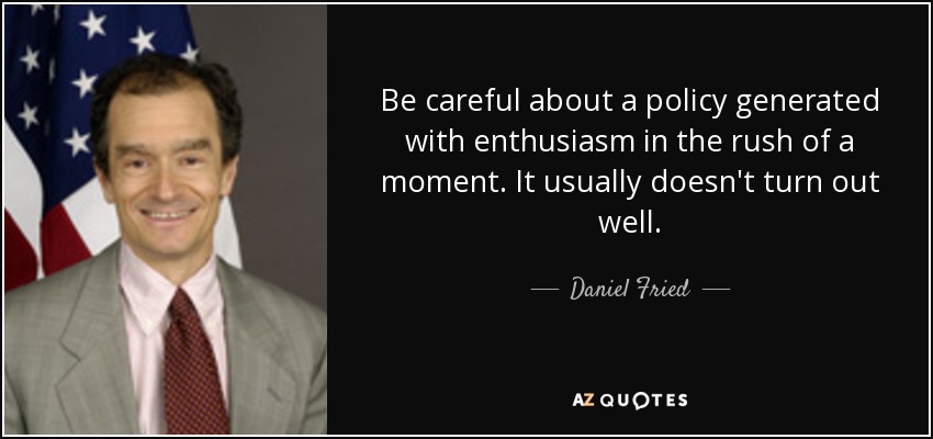Be careful about a policy generated with enthusiasm in the rush of a moment. It usually doesn't turn out well. - Daniel Fried