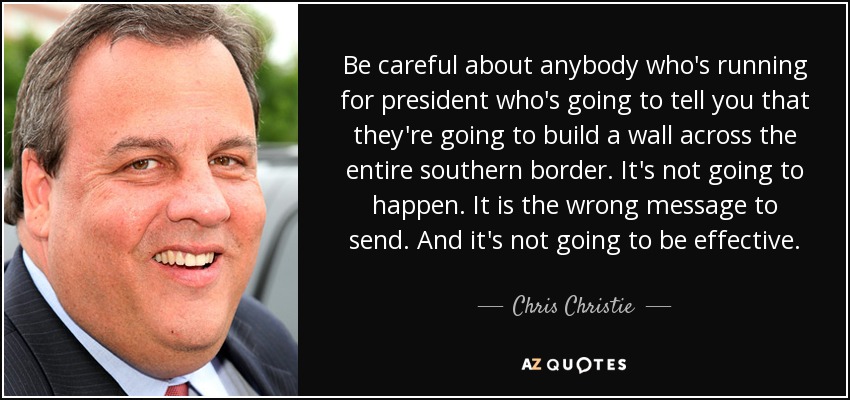 Be careful about anybody who's running for president who's going to tell you that they're going to build a wall across the entire southern border. It's not going to happen. It is the wrong message to send. And it's not going to be effective. - Chris Christie