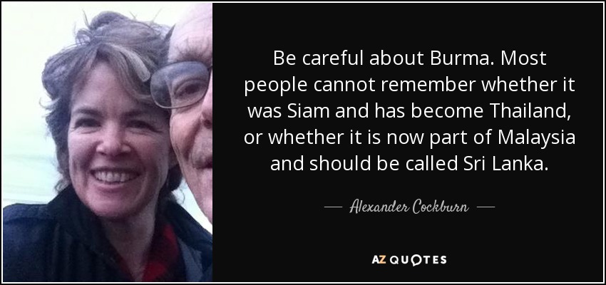 Be careful about Burma. Most people cannot remember whether it was Siam and has become Thailand, or whether it is now part of Malaysia and should be called Sri Lanka. - Alexander Cockburn