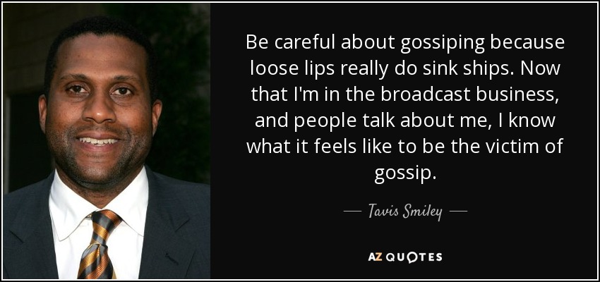 Be careful about gossiping because loose lips really do sink ships. Now that I'm in the broadcast business, and people talk about me, I know what it feels like to be the victim of gossip. - Tavis Smiley
