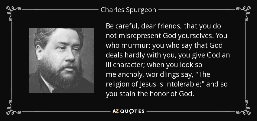 Be careful, dear friends, that you do not misrepresent God yourselves. You who murmur; you who say that God deals hardly with you, you give God an ill character; when you look so melancholy, worldlings say, 