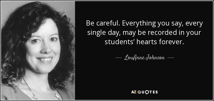 Be careful. Everything you say, every single day, may be recorded in your students’ hearts forever. - LouAnne Johnson