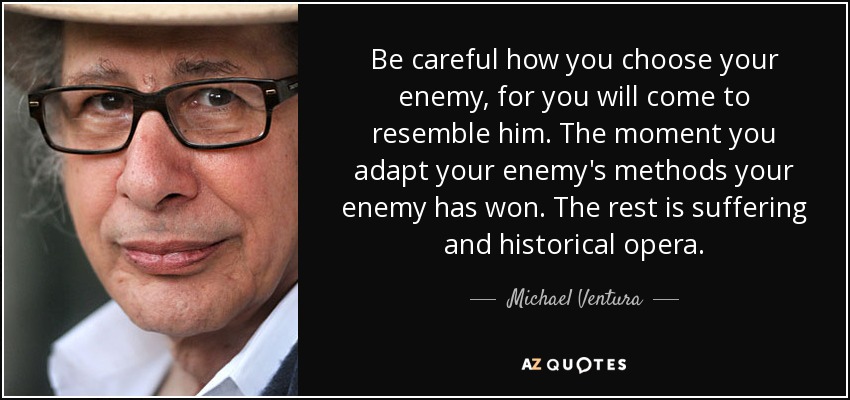 Be careful how you choose your enemy, for you will come to resemble him. The moment you adapt your enemy's methods your enemy has won. The rest is suffering and historical opera. - Michael Ventura
