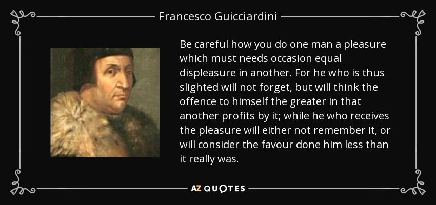 Be careful how you do one man a pleasure which must needs occasion equal displeasure in another. For he who is thus slighted will not forget, but will think the offence to himself the greater in that another profits by it; while he who receives the pleasure will either not remember it, or will consider the favour done him less than it really was. - Francesco Guicciardini