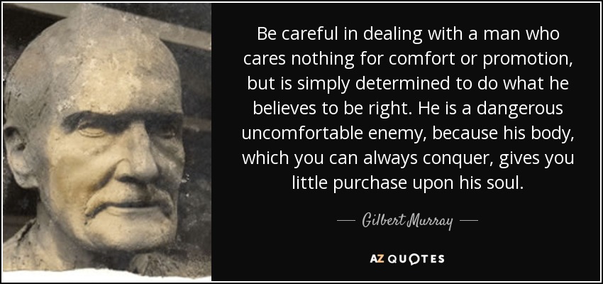 Be careful in dealing with a man who cares nothing for comfort or promotion, but is simply determined to do what he believes to be right. He is a dangerous uncomfortable enemy, because his body, which you can always conquer, gives you little purchase upon his soul. - Gilbert Murray