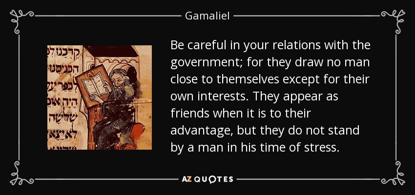 Be careful in your relations with the government; for they draw no man close to themselves except for their own interests. They appear as friends when it is to their advantage, but they do not stand by a man in his time of stress. - Gamaliel