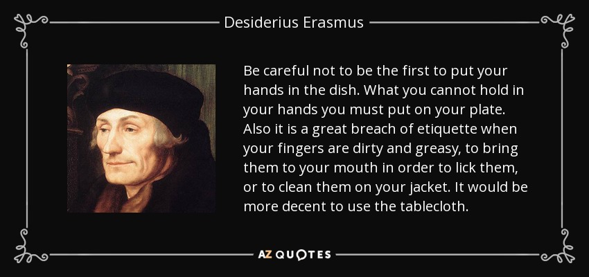 Be careful not to be the first to put your hands in the dish. What you cannot hold in your hands you must put on your plate. Also it is a great breach of etiquette when your fingers are dirty and greasy, to bring them to your mouth in order to lick them, or to clean them on your jacket. It would be more decent to use the tablecloth. - Desiderius Erasmus