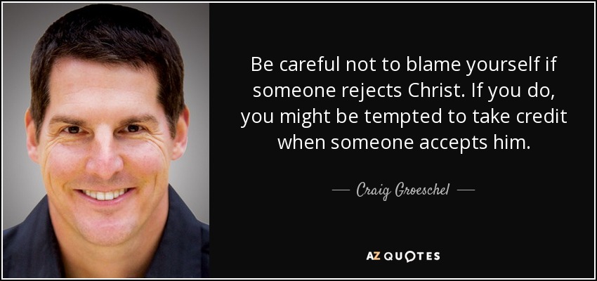 Be careful not to blame yourself if someone rejects Christ. If you do, you might be tempted to take credit when someone accepts him. - Craig Groeschel