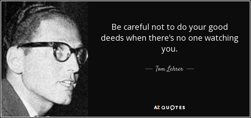 Be careful not to do your good deeds when there's no one watching you. - Tom Lehrer