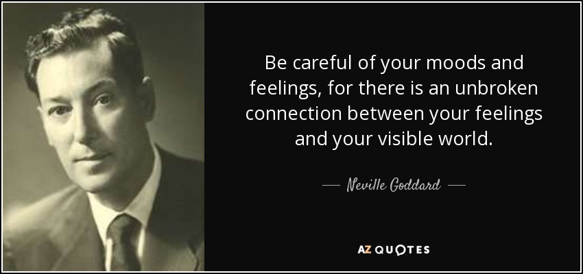 Be careful of your moods and feelings, for there is an unbroken connection between your feelings and your visible world. - Neville Goddard