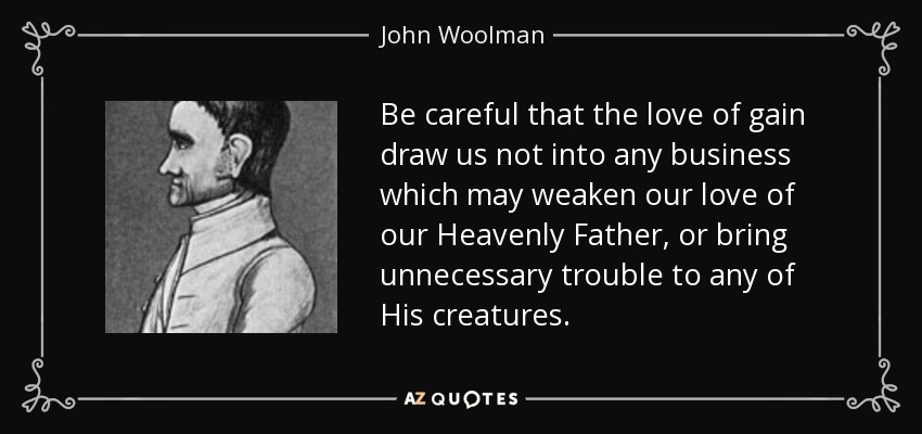 Be careful that the love of gain draw us not into any business which may weaken our love of our Heavenly Father, or bring unnecessary trouble to any of His creatures. - John Woolman
