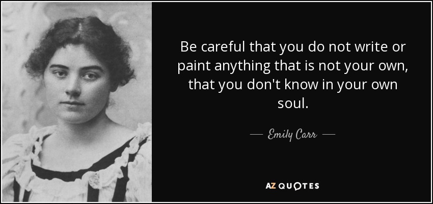Be careful that you do not write or paint anything that is not your own, that you don't know in your own soul. - Emily Carr