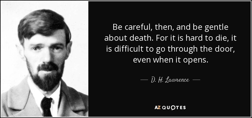Be careful, then, and be gentle about death. For it is hard to die, it is difficult to go through the door, even when it opens. - D. H. Lawrence