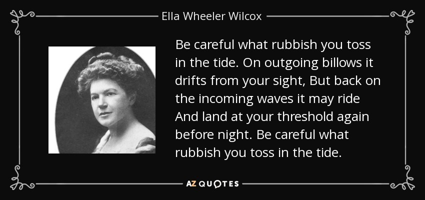 Be careful what rubbish you toss in the tide. On outgoing billows it drifts from your sight, But back on the incoming waves it may ride And land at your threshold again before night. Be careful what rubbish you toss in the tide. - Ella Wheeler Wilcox