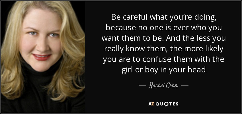 Be careful what you’re doing, because no one is ever who you want them to be. And the less you really know them, the more likely you are to confuse them with the girl or boy in your head - Rachel Cohn