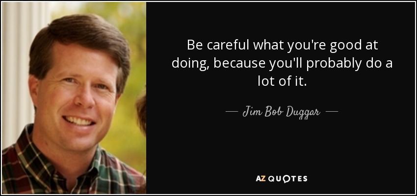 Be careful what you're good at doing, because you'll probably do a lot of it. - Jim Bob Duggar