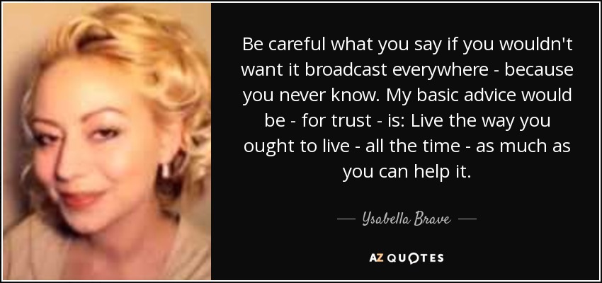 Be careful what you say if you wouldn't want it broadcast everywhere - because you never know. My basic advice would be - for trust - is: Live the way you ought to live - all the time - as much as you can help it. - Ysabella Brave