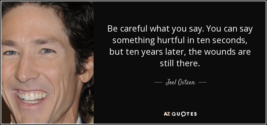 Be careful what you say. You can say something hurtful in ten seconds, but ten years later, the wounds are still there. - Joel Osteen