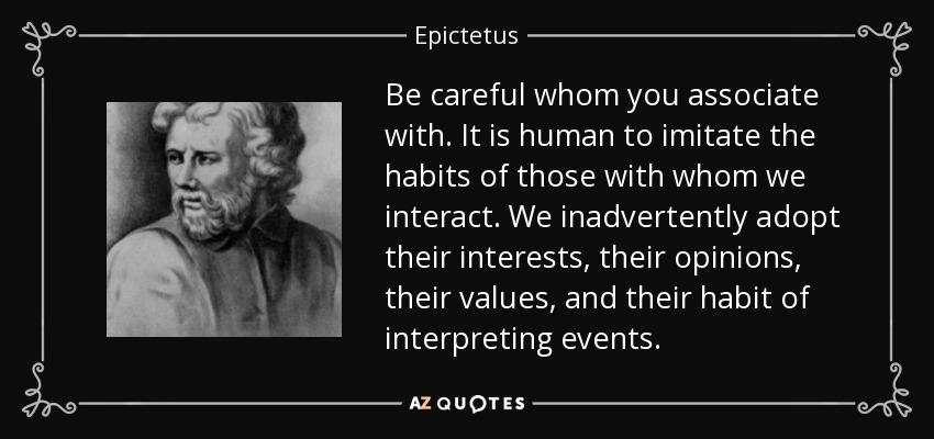Be careful whom you associate with. It is human to imitate the habits of those with whom we interact. We inadvertently adopt their interests, their opinions, their values, and their habit of interpreting events. - Epictetus