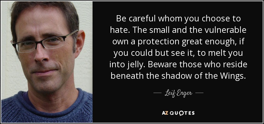 Be careful whom you choose to hate. The small and the vulnerable own a protection great enough, if you could but see it, to melt you into jelly. Beware those who reside beneath the shadow of the Wings. - Leif Enger
