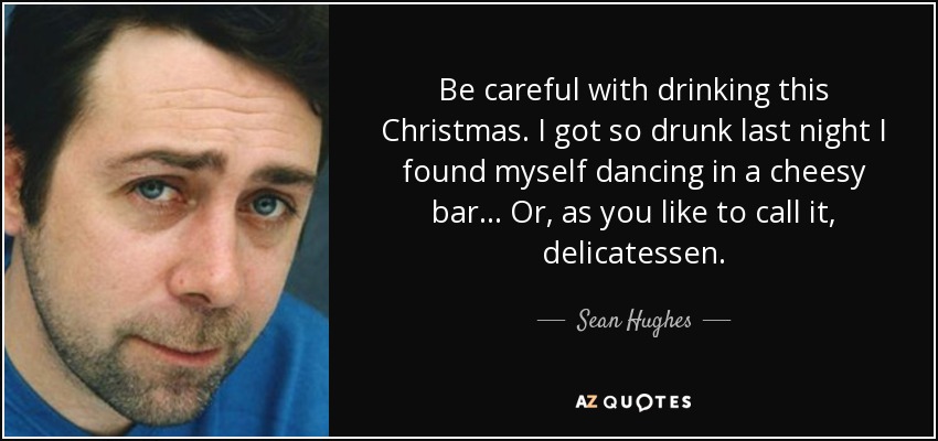 Be careful with drinking this Christmas. I got so drunk last night I found myself dancing in a cheesy bar... Or, as you like to call it, delicatessen. - Sean Hughes
