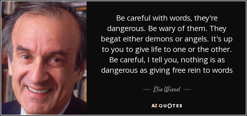 Be careful with words, they're dangerous. Be wary of them. They begat either demons or angels. It's up to you to give life to one or the other. Be careful, I tell you, nothing is as dangerous as giving free rein to words - Elie Wiesel