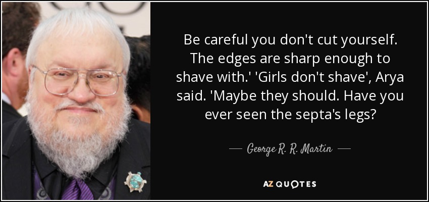Be careful you don't cut yourself. The edges are sharp enough to shave with.' 'Girls don't shave', Arya said. 'Maybe they should. Have you ever seen the septa's legs? - George R. R. Martin