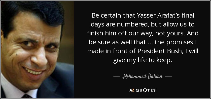 Be certain that Yasser Arafat’s final days are numbered, but allow us to finish him off our way, not yours. And be sure as well that … the promises I made in front of President Bush, I will give my life to keep. - Mohammed Dahlan