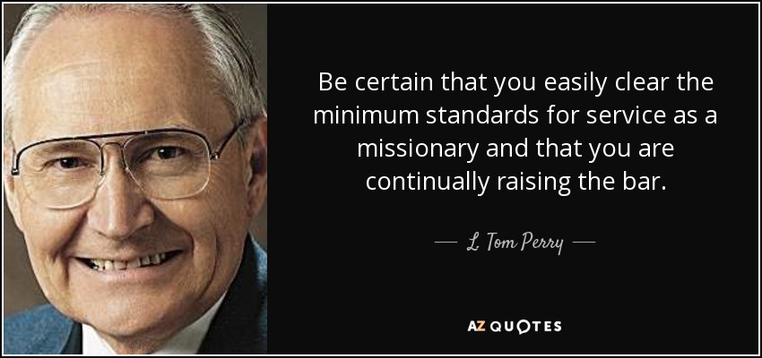 Be certain that you easily clear the minimum standards for service as a missionary and that you are continually raising the bar. - L. Tom Perry