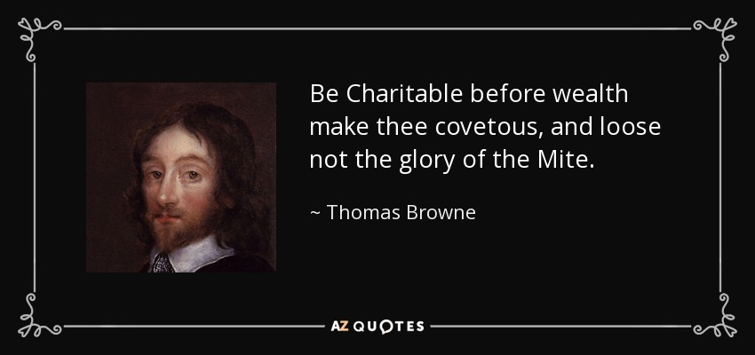 Be Charitable before wealth make thee covetous, and loose not the glory of the Mite. - Thomas Browne