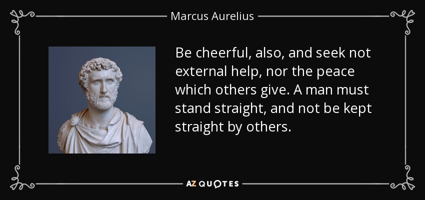 Be cheerful, also, and seek not external help, nor the peace which others give. A man must stand straight, and not be kept straight by others. - Marcus Aurelius
