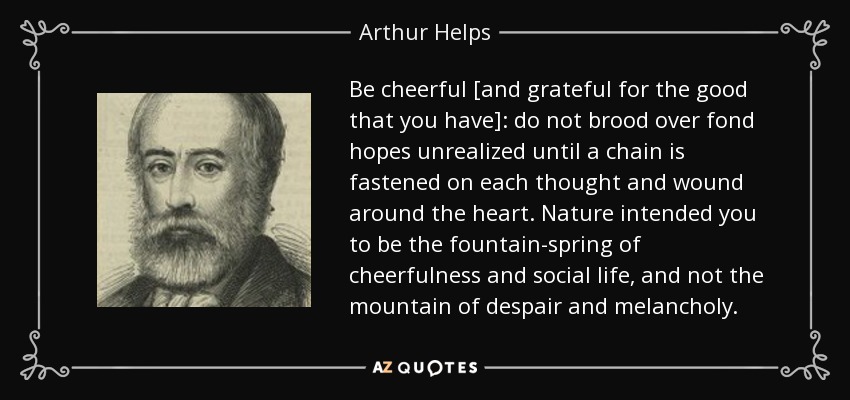 Be cheerful [and grateful for the good that you have]: do not brood over fond hopes unrealized until a chain is fastened on each thought and wound around the heart. Nature intended you to be the fountain-spring of cheerfulness and social life, and not the mountain of despair and melancholy. - Arthur Helps