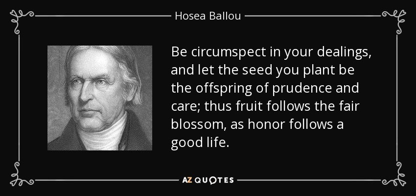 Be circumspect in your dealings, and let the seed you plant be the offspring of prudence and care; thus fruit follows the fair blossom, as honor follows a good life. - Hosea Ballou