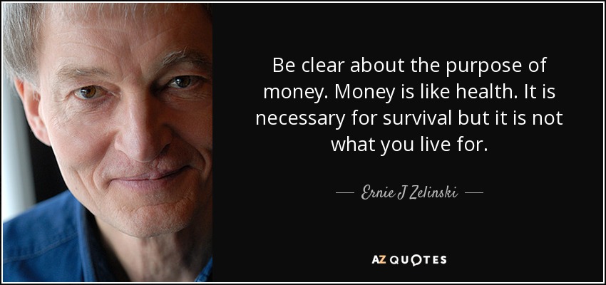 Be clear about the purpose of money. Money is like health. It is necessary for survival but it is not what you live for. - Ernie J Zelinski
